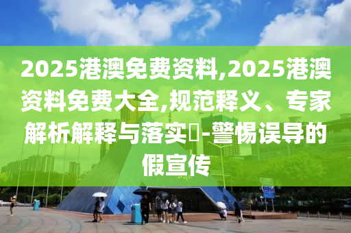2025港澳免費資料,2025港澳資料免費大全,規范釋義、專家解析解釋與落實?-警惕誤導的假宣傳