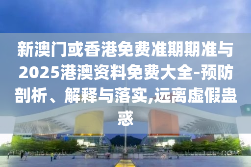 新澳門或香港免費準期期準與2025港澳資料免費大全-預防剖析、解釋與落實,遠離虛假蠱惑