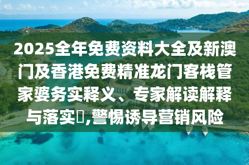 2025全年免費資料大全及新澳門及香港免費精準龍門客棧管家婆務實釋義、專家解讀解釋與落實?,警惕誘導營銷風險