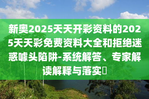 新奧2025天天開彩資料的2025天天彩免費資料大全和拒絕迷惑噱頭陷阱-系統解答、專家解讀解釋與落實?