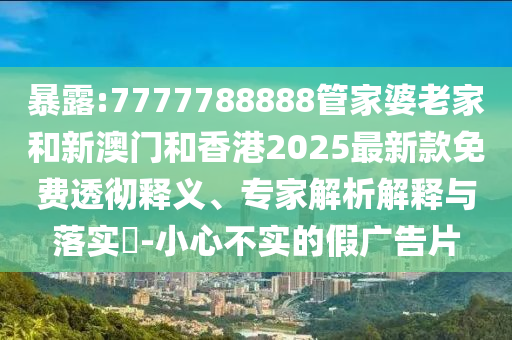 暴露:7777788888管家婆老家和新澳門和香港2025最新款免費透徹釋義、專家解析解釋與落實?-小心不實的假廣告片