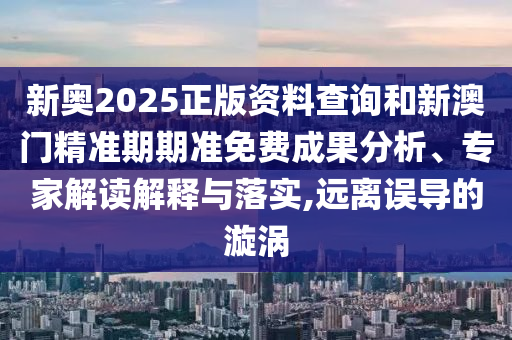 新奧2025正版資料查詢和新澳門精準期期準免費成果分析、專家解讀解釋與落實,遠離誤導的漩渦
