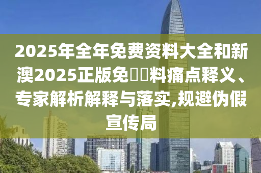 2025年全年免費資料大全和新澳2025正版免費資料痛點釋義、專家解析解釋與落實,規避偽假宣傳局