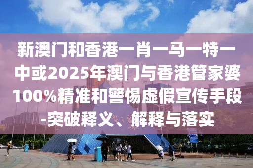 新澳門和香港一肖一馬一特一中或2025年澳門與香港管家婆100%精準和警惕虛假宣傳手段-突破釋義、解釋與落實