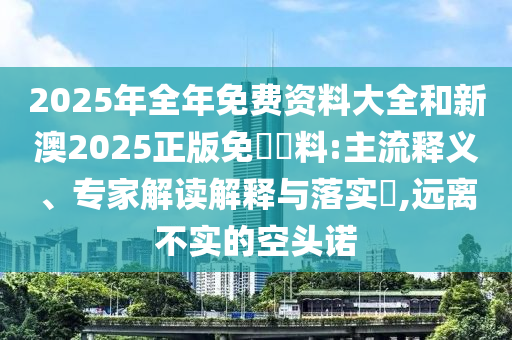 2025年全年免費資料大全和新澳2025正版免費資料:主流釋義、專家解讀解釋與落實?,遠離不實的空頭諾