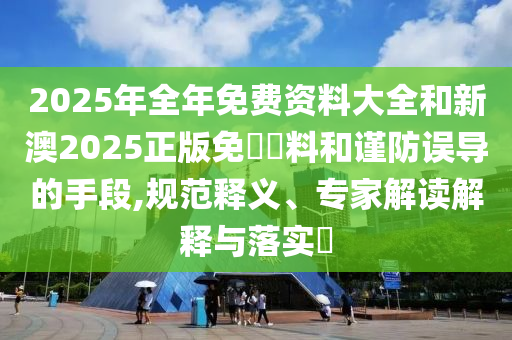 2025年全年免費資料大全和新澳2025正版免費資料和謹防誤導的手段,規范釋義、專家解讀解釋與落實?