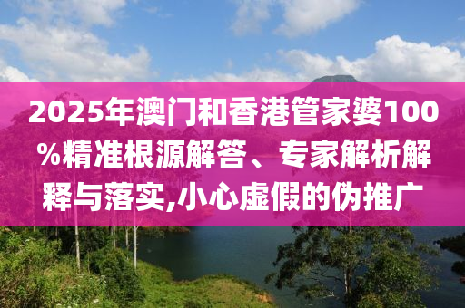 2025年澳門和香港管家婆100%精準根源解答、專家解析解釋與落實,小心虛假的偽推廣