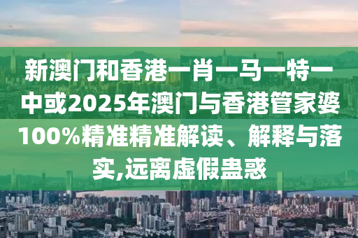 新澳門和香港一肖一馬一特一中或2025年澳門與香港管家婆100%精準精準解讀、解釋與落實,遠離虛假蠱惑