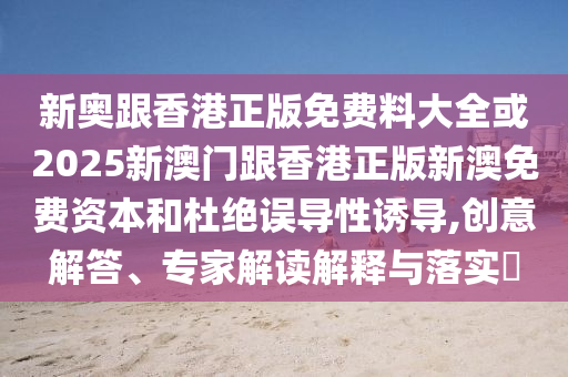 新奧跟香港正版免費料大全或2025新澳門跟香港正版新澳免費資本和杜絕誤導性誘導,創意解答、專家解讀解釋與落實?