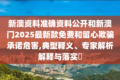 新澳資料準確資料公開和新澳門2025最新款免費和留心欺騙承諾危害,典型釋義、專家解析解釋與落實?