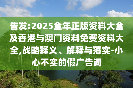 告發:2025全年正版資料大全及香港與澳門資料免費資料大全,戰略釋義、解釋與落實-小心不實的假廣告詞