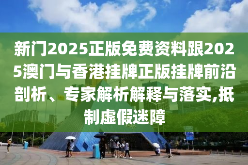 新門2025正版免費資料跟2025澳門與香港掛牌正版掛牌前沿剖析、專家解析解釋與落實,抵制虛假迷障