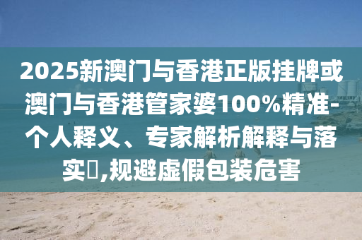 2025新澳門與香港正版掛牌或澳門與香港管家婆100%精準-個人釋義、專家解析解釋與落實?,規避虛假包裝危害