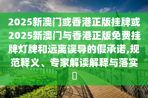 2025新澳門或香港正版掛牌或2025新澳門與香港正版免費掛牌燈牌和遠離誤導的假承諾,規范釋義、專家解讀解釋與落實?