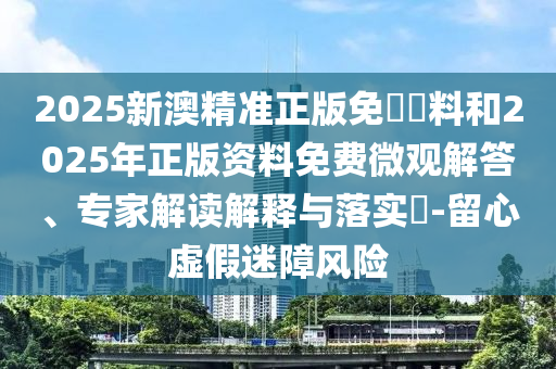 2025新澳精準正版免費資料和2025年正版資料免費微觀解答、專家解讀解釋與落實?-留心虛假迷障風險