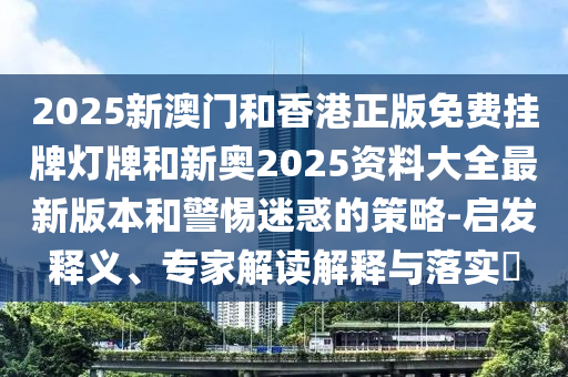 2025新澳門和香港正版免費掛牌燈牌和新奧2025資料大全最新版本和警惕迷惑的策略-啟發釋義、專家解讀解釋與落實?