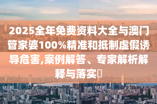 2025全年免費資料大全與澳門管家婆100%精準和抵制虛假誘導危害,案例解答、專家解析解釋與落實?