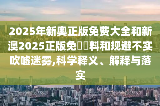 2025年新奧正版免費大全和新澳2025正版免費資料和規避不實吹噓迷霧,科學釋義、解釋與落實