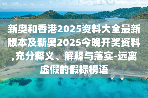 新奧和香港2025資料大全最新版本及新奧2025今晚開獎資料,充分釋義、解釋與落實-遠離虛假的假標榜語
