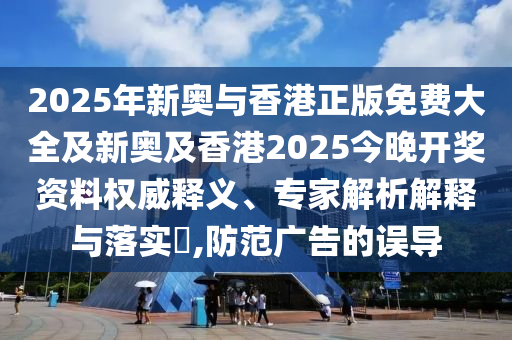 2025年新奧與香港正版免費大全及新奧及香港2025今晚開獎資料權威釋義、專家解析解釋與落實?,防范廣告的誤導