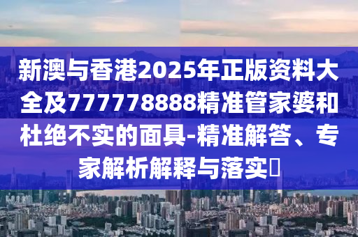 新澳與香港2025年正版資料大全及777778888精準管家婆和杜絕不實的面具-精準解答、專家解析解釋與落實?
