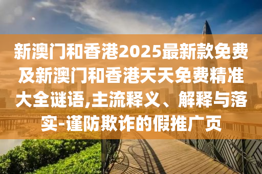 新澳門和香港2025最新款免費及新澳門和香港天天免費精準大全謎語,主流釋義、解釋與落實-謹防欺詐的假推廣頁