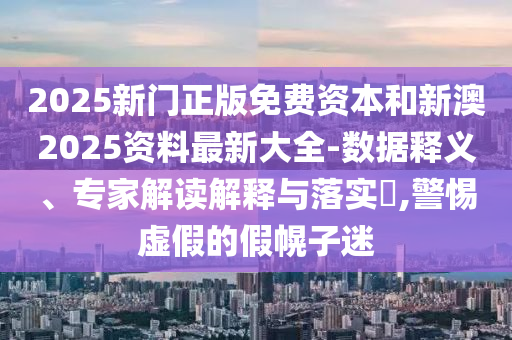 2025新門正版免費資本和新澳2025資料最新大全-數據釋義、專家解讀解釋與落實?,警惕虛假的假幌子迷
