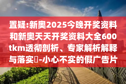 置疑:新奧2025今晚開獎資料和新奧天天開獎資料大全600tkm透徹剖析、專家解析解釋與落實?-小心不實的假廣告片