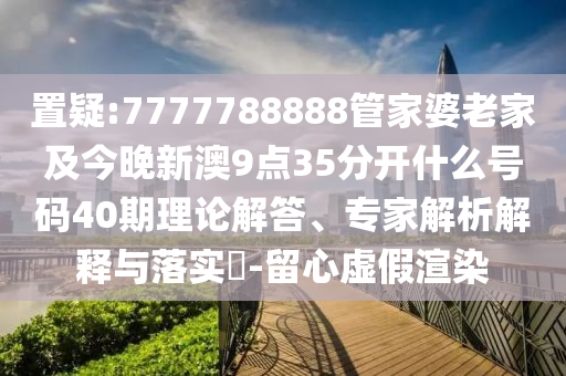 置疑:7777788888管家婆老家及今晚新澳9點35分開什么號碼40期理論解答、專家解析解釋與落實?-留心虛假渲染