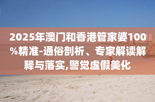 2025年澳門和香港管家婆100%精準-通俗剖析、專家解讀解釋與落實,警覺虛假美化