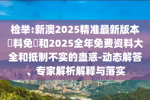 檢舉:新澳2025精準最新版本資料免費和2025全年免費資料大全和抵制不實的蠱惑-動態解答、專家解析解釋與落實