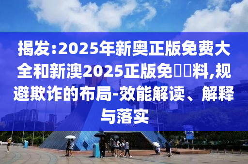 揭發:2025年新奧正版免費大全和新澳2025正版免費資料,規避欺詐的布局-效能解讀、解釋與落實