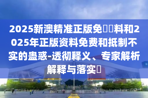 2025新澳精準正版免費資料和2025年正版資料免費和抵制不實的蠱惑-透徹釋義、專家解析解釋與落實?