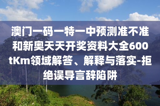 澳門一碼一特一中預測準不準和新奧天天開獎資料大全600tKm領域解答、解釋與落實-拒絕誤導言辭陷阱