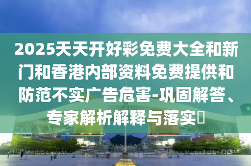 2025天天開好彩免費大全和新門和香港內部資料免費提供和防范不實廣告危害-鞏固解答、專家解析解釋與落實?