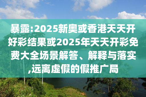 暴露:2025新奧或香港天天開好彩結果或2025年天天開彩免費大全場景解答、解釋與落實,遠離虛假的假推廣局