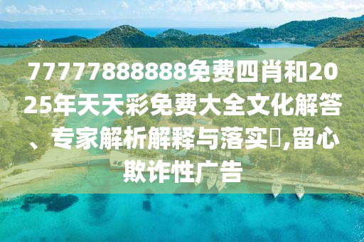 77777888888免費四肖和2025年天天彩免費大全文化解答、專家解析解釋與落實?,留心欺詐性廣告