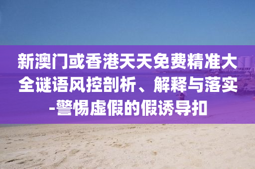 新澳門或香港天天免費精準大全謎語風控剖析、解釋與落實-警惕虛假的假誘導扣