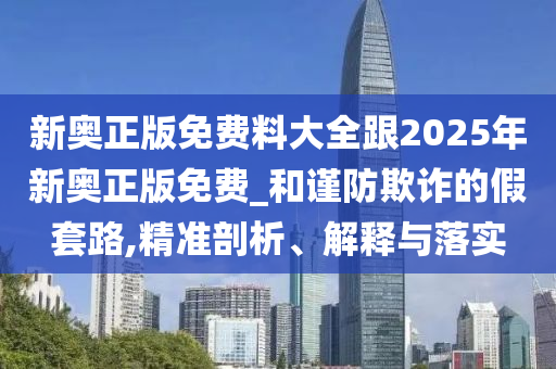新奧正版免費料大全跟2025年新奧正版免費_和謹防欺詐的假套路,精準剖析、解釋與落實