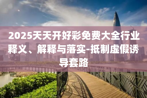 2025天天開好彩免費大全行業釋義、解釋與落實-抵制虛假誘導套路