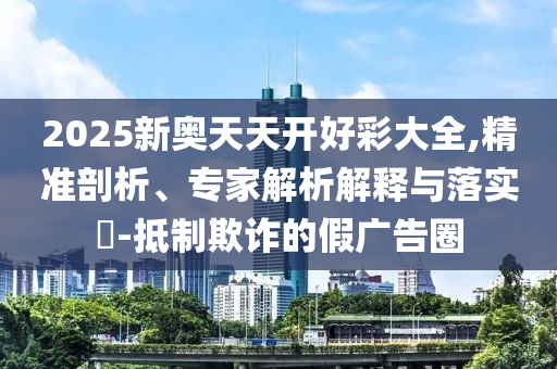 2025新奧天天開好彩大全,精準剖析、專家解析解釋與落實?-抵制欺詐的假廣告圈