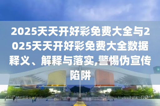 2025天天開好彩免費大全與2025天天開好彩免費大全數據釋義、解釋與落實,警惕偽宣傳陷阱