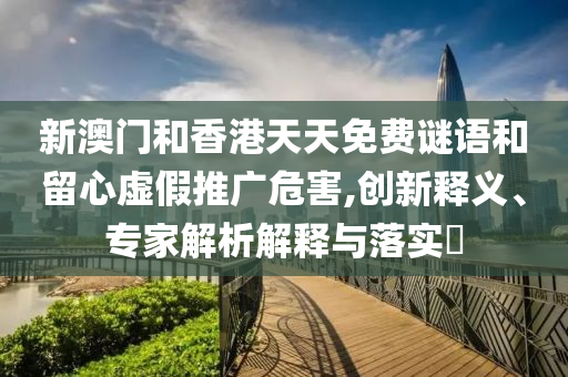 新澳門和香港天天免費謎語和留心虛假推廣危害,創新釋義、專家解析解釋與落實?