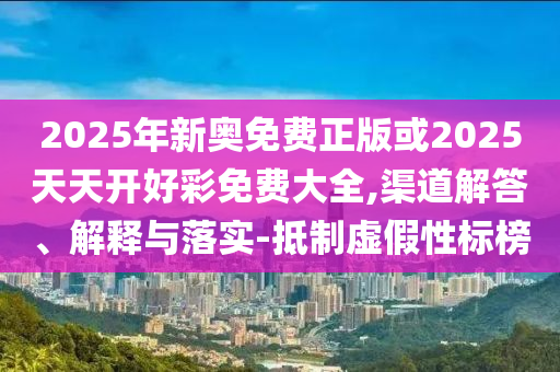 2025年新奧免費正版或2025天天開好彩免費大全,渠道解答、解釋與落實-抵制虛假性標榜