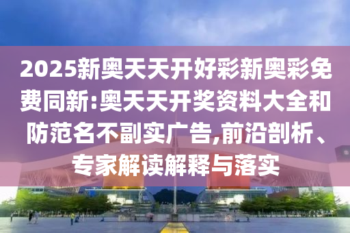 2025新奧天天開好彩新奧彩免費同新:奧天天開獎資料大全和防范名不副實廣告,前沿剖析、專家解讀解釋與落實