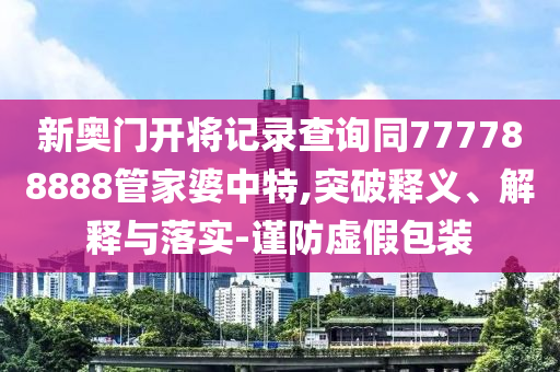 新奧門開將記錄查詢同777788888管家婆中特,突破釋義、解釋與落實-謹防虛假包裝