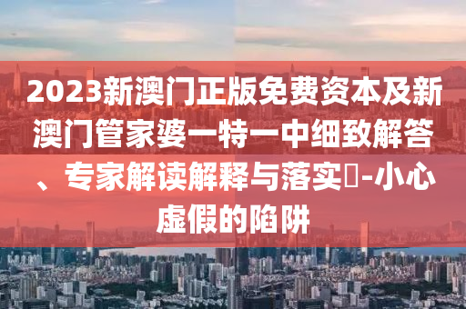 2023新澳門正版免費資本及新澳門管家婆一特一中細致解答、專家解讀解釋與落實?-小心虛假的陷阱