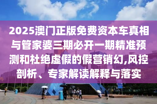 2025澳門正版免費資本車真相與管家婆三期必開一期精準預測和杜絕虛假的假營銷幻,風控剖析、專家解讀解釋與落實