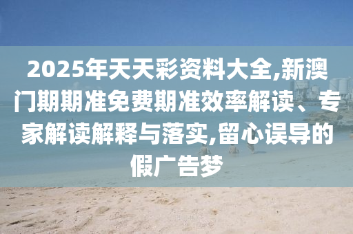 2025年天天彩資料大全,新澳門期期準免費期準效率解讀、專家解讀解釋與落實,留心誤導的假廣告夢