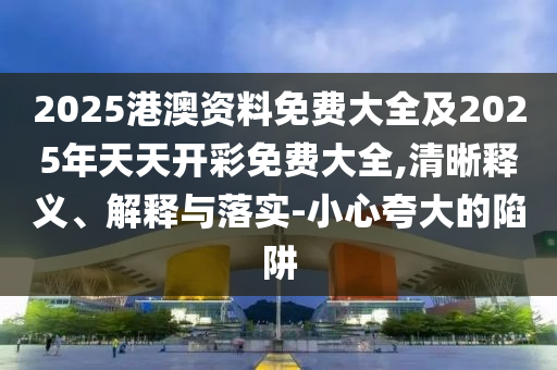 2025港澳資料免費大全及2025年天天開彩免費大全,清晰釋義、解釋與落實-小心夸大的陷阱